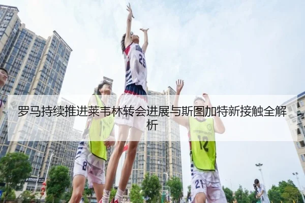 罗马持续推进莱韦林转会进展与斯图加特新接触全解析