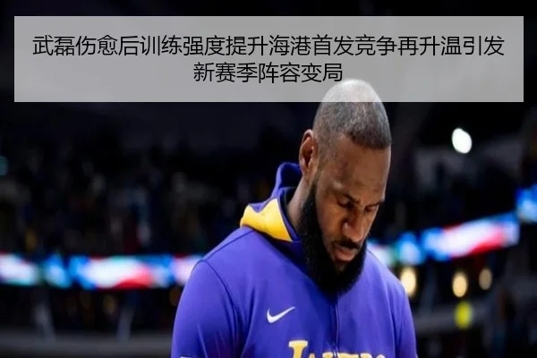 武磊伤愈后训练强度提升海港首发竞争再升温引发新赛季阵容变局